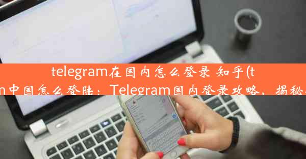 telegram在国内怎么登录 知乎(telegram中国怎么登陆：Telegram国内登录攻略，揭秘知乎版)