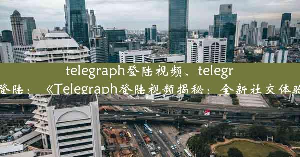 telegraph登陆视频、telegram 如何登陆：《Telegraph登陆视频揭秘：全新社交体验大曝光》