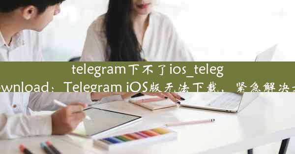 telegram下不了ios_telegram ios download：Telegram iOS版无法下载，紧急解决方