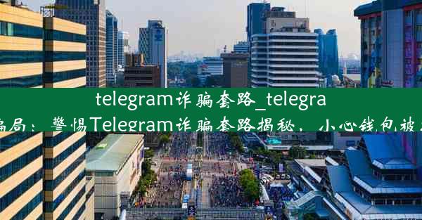 telegram诈骗套路_telegram 骗局：警惕Telegram诈骗套路揭秘，小心钱包被掏空