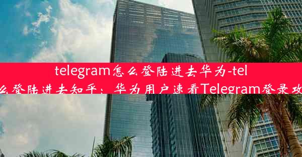 telegram怎么登陆进去华为-telegram怎么登陆进去知乎：华为用户速看Telegram登录攻略大揭秘