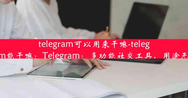 telegram可以用来干嘛-telegram能干嘛：Telegram：多功能社交工具，用途无限