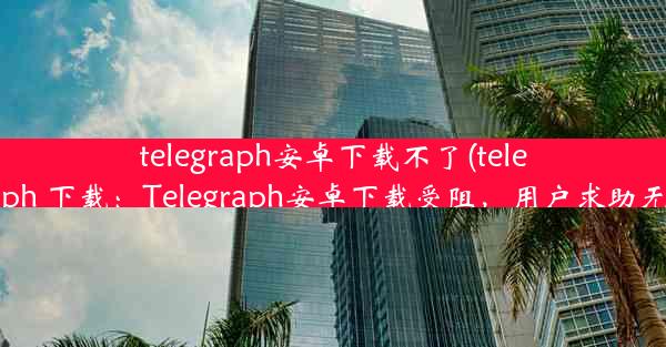 telegraph安卓下载不了(telegraph 下载：Telegraph安卓下载受阻，用户求助无门)