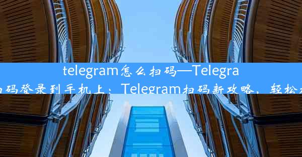 telegram怎么扫码—Telegram怎么扫码登录到手机上：Telegram扫码新攻略，轻松加入群聊