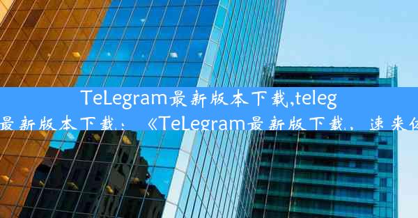 TeLegram最新版本下载,telegram最新版本下载：《TeLegram最新版下载，速来体验》