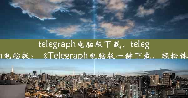 telegraph电脑版下载、telegarm电脑版：《Telegraph电脑版一键下载，轻松体验》