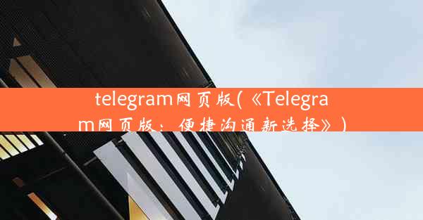 telegram网页版(《Telegram网页版：便捷沟通新选择》)