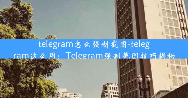 telegram怎么强制截图-telegram这么用：Telegram强制截图技巧揭秘