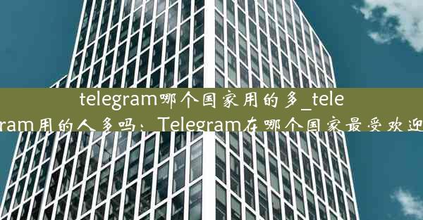 telegram哪个国家用的多_telegram用的人多吗：Telegram在哪个国家最受欢迎？