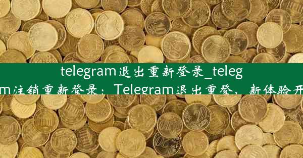 telegram退出重新登录_telegram注销重新登录：Telegram退出重登，新体验开启