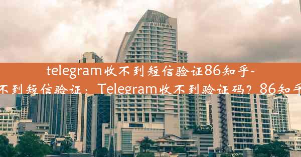 telegram收不到短信验证86知乎-telegram登录收不到短信验证：Telegram收不到验证码？86知乎用户速