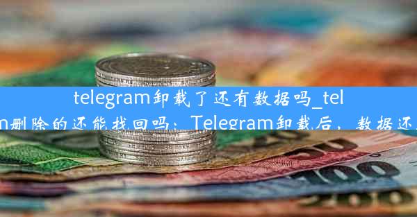 telegram卸载了还有数据吗_telegram删除的还能找回吗：Telegram卸载后，数据还在吗？