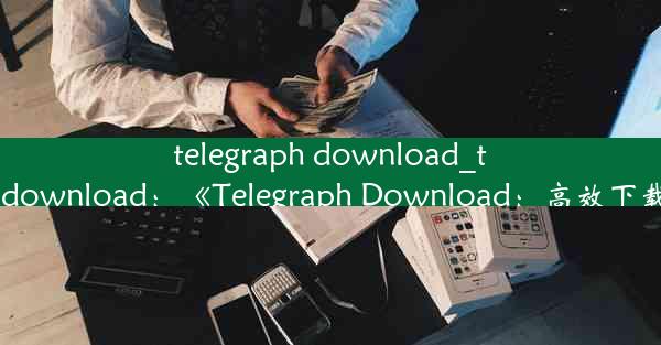 telegraph download_telegraphdownload：《Telegraph Download：高效下