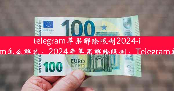 telegram苹果解除限制2024-ios telegram怎么解禁：2024年苹果解除限制：Telegram新篇章开