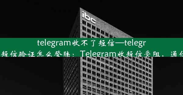 telegram收不了短信—telegram收不到短信验证怎么登陆：Telegram收短信受阻，通信难题待解