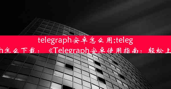 telegraph安卓怎么用;telegraph怎么下载：《Telegraph安卓使用指南：轻松上手》