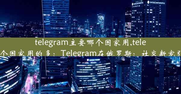 telegram主要哪个国家用,telegram哪个国家用的多：Telegram在俄罗斯：社交新宠引领潮流