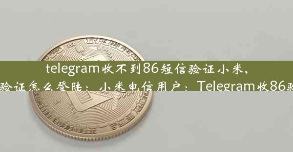 telegram收不到86短信验证小米,telegram收不到短信验证怎么登陆：小米电信用户：Telegram收86验证码受阻，怎么办？