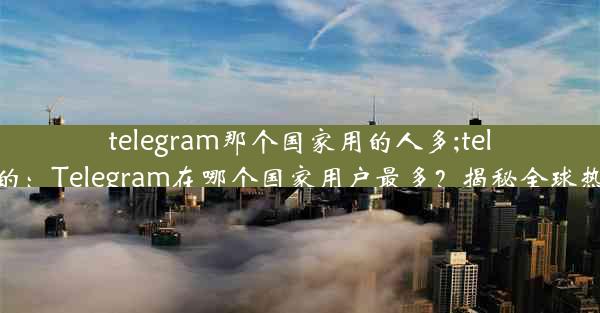 telegram那个国家用的人多;telegram哪里的：Telegram在哪个国家用户最多？揭秘全球热门社交平台