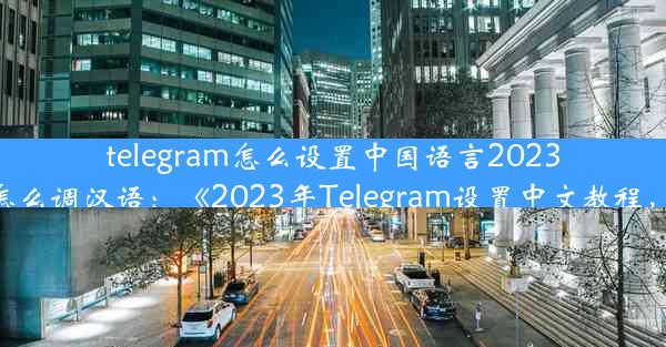 telegram怎么设置中国语言2023_telegram怎么调汉语：《2023年Telegram设置中文教程，轻松上手