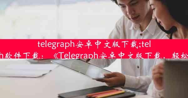 telegraph安卓中文版下载;telegraph软件下载：《Telegraph安卓中文版下载，轻松获取》