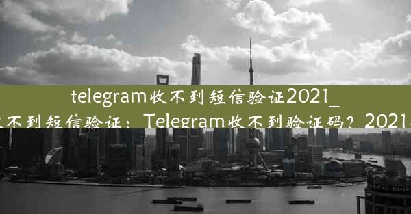 telegram收不到短信验证2021_telegram登录收不到短信验证：Telegram收不到验证码？2021年短信