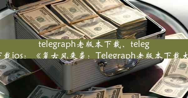 telegraph老版本下载、telegraph下载ios：《复古风来袭：Telegraph老版本下载大揭秘》