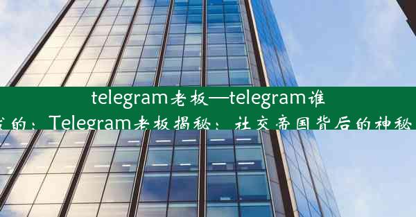 telegram老板—telegram谁开发的：Telegram老板揭秘：社交帝国背后的神秘力量