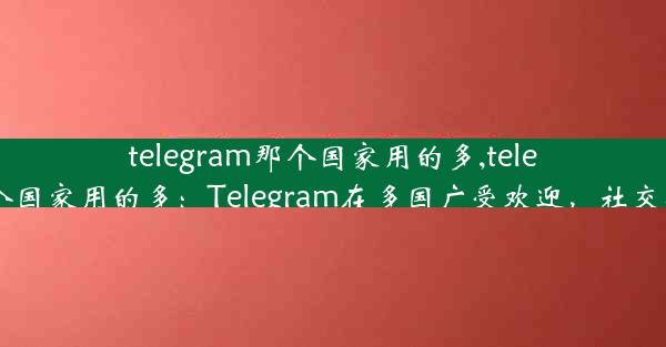 telegram那个国家用的多,telegram哪个国家用的多：Telegram在多国广受欢迎，社交新宠崛起