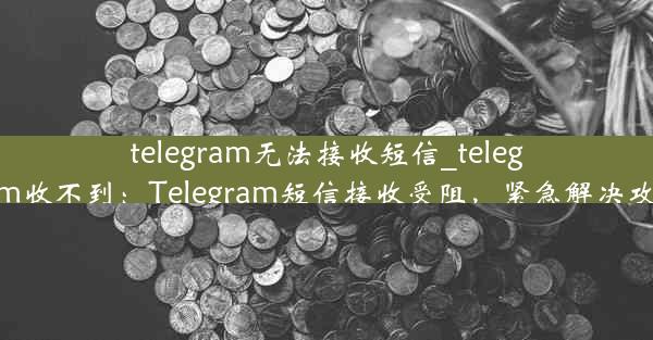 telegram无法接收短信_telegram收不到：Telegram短信接收受阻，紧急解决攻略