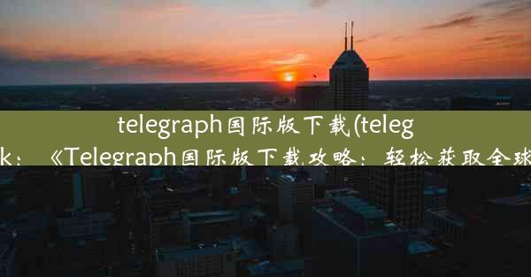 telegraph国际版下载(telegraph apk：《Telegraph国际版下载攻略：轻松获取全球资讯》)