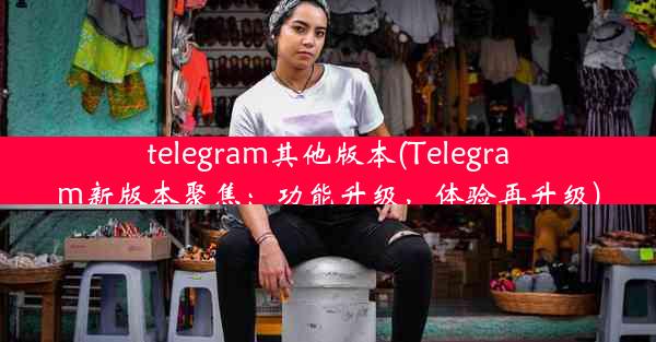 telegram其他版本(Telegram新版本聚焦：功能升级，体验再升级)