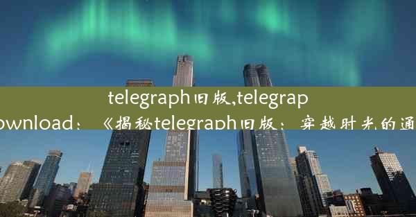 telegraph旧版,telegraph apk download：《揭秘telegraph旧版：穿越时光的通信传奇》