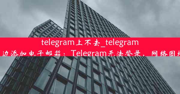 telegram上不去_telegram上不去在那边添加电子邮箱：Telegram无法登录，网络困境如何破解？