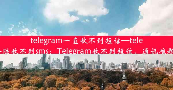 telegram一直收不到短信—telegram登陆收不到sms：Telegram收不到短信，通讯难题困扰多