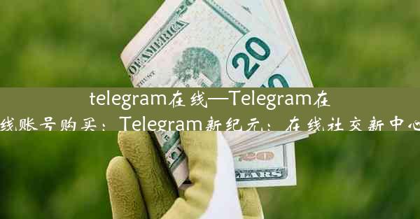 telegram在线—Telegram在线账号购买：Telegram新纪元：在线社交新中心