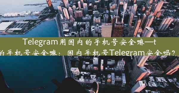 Telegram用国内的手机号安全嘛—telegram用国内的手机号安全嘛：国内手机号Telegram安全吗？揭秘风险与