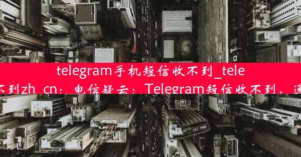 telegram手机短信收不到_telegram收不到zh_cn：电信疑云：Telegram短信收不到，通信受阻？