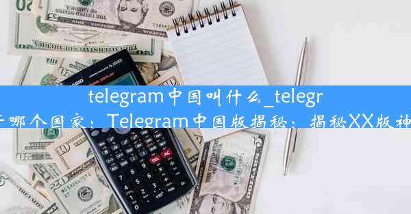 telegram中国叫什么_telegram属于哪个国家：Telegram中国版揭秘：揭秘XX版神秘面纱