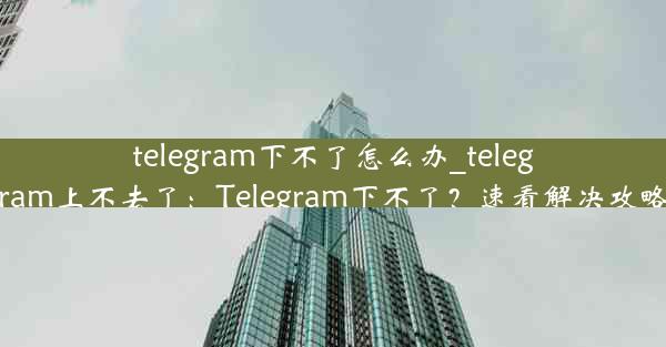 telegram下不了怎么办_telegram上不去了：Telegram下不了？速看解决攻略