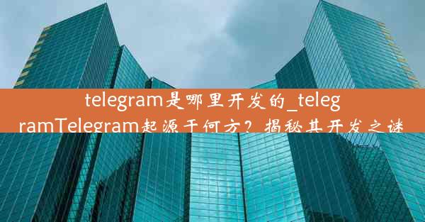 telegram是哪里开发的_telegramTelegram起源于何方？揭秘其开发之谜