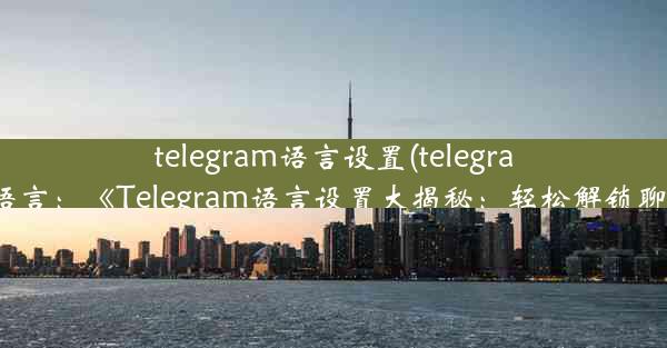 telegram语言设置(telegram如何更改语言：《Telegram语言设置大揭秘：轻松解锁聊天新境界》)