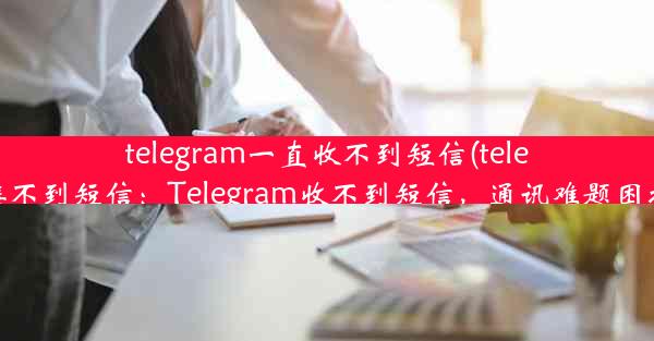 telegram一直收不到短信(telegram接不到短信：Telegram收不到短信，通讯难题困扰不已)