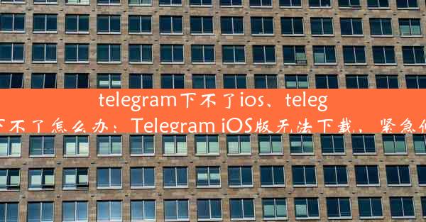 telegram下不了ios、telegram下不了怎么办：Telegram iOS版无法下载，紧急修复中