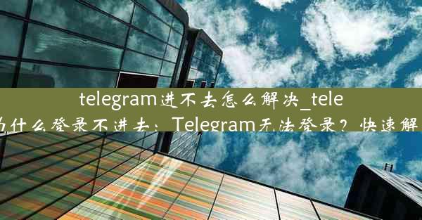 telegram进不去怎么解决_telegram为什么登录不进去：Telegram无法登录？快速解决攻略