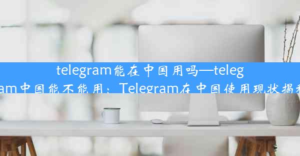 telegram能在中国用吗—telegram中国能不能用：Telegram在中国使用现状揭秘