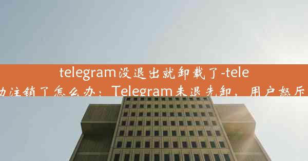 telegram没退出就卸载了-telegram自动注销了怎么办：Telegram未退先卸，用户怒斥官方操作