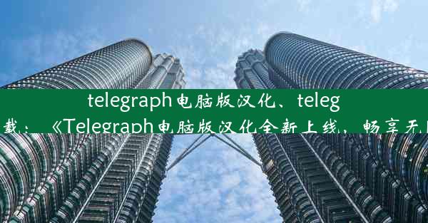 telegraph电脑版汉化、telegraem中文版下载：《Telegraph电脑版汉化全新上线，畅享无障碍沟通体验》