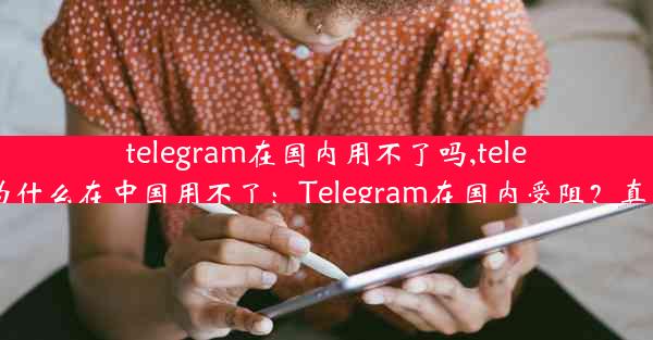 telegram在国内用不了吗,telegram为什么在中国用不了：Telegram在国内受阻？真相揭秘