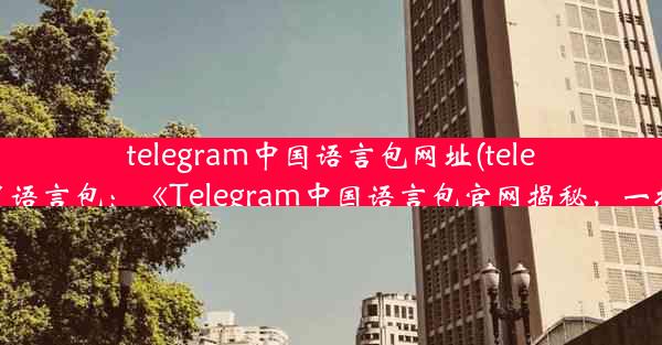 telegram中国语言包网址(telegram设置语言包：《Telegram中国语言包官网揭秘，一探究竟》)